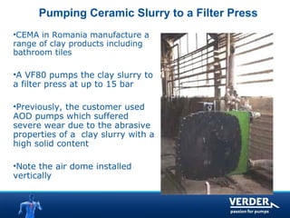 Pumping Ceramic Slurry to a Filter Press 
•CEMA in Romania manufacture a 
range of clay products including 
bathroom tiles 
•A VF80 pumps the clay slurry to 
a filter press at up to 15 bar 
•Previously, the customer used 
AOD pumps which suffered 
severe wear due to the abrasive 
properties of a clay slurry with a 
high solid content 
•Note the air dome installed 
vertically 
 