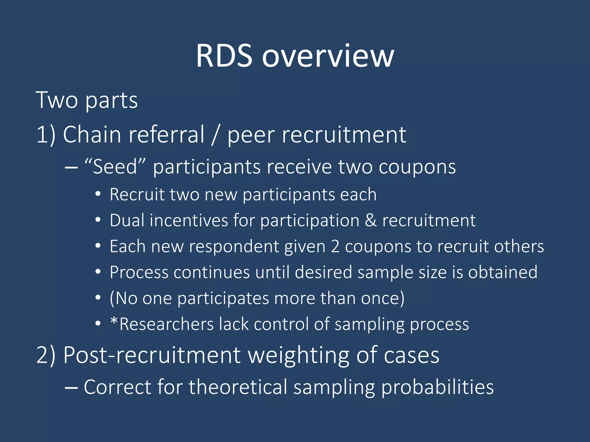 RDS overview
Two parts
1) Chain referral / peer recruitment
– “Seed” participants receive two coupons
• Recruit two new participants each
• Dual incentives for participation & recruitment
• Each new respondent given 2 coupons to recruit others
• Process continues until desired sample size is obtained
• (No one participates more than once)
• *Researchers lack control of sampling process
2) Post-recruitment weighting of cases
– Correct for theoretical sampling probabilities
 