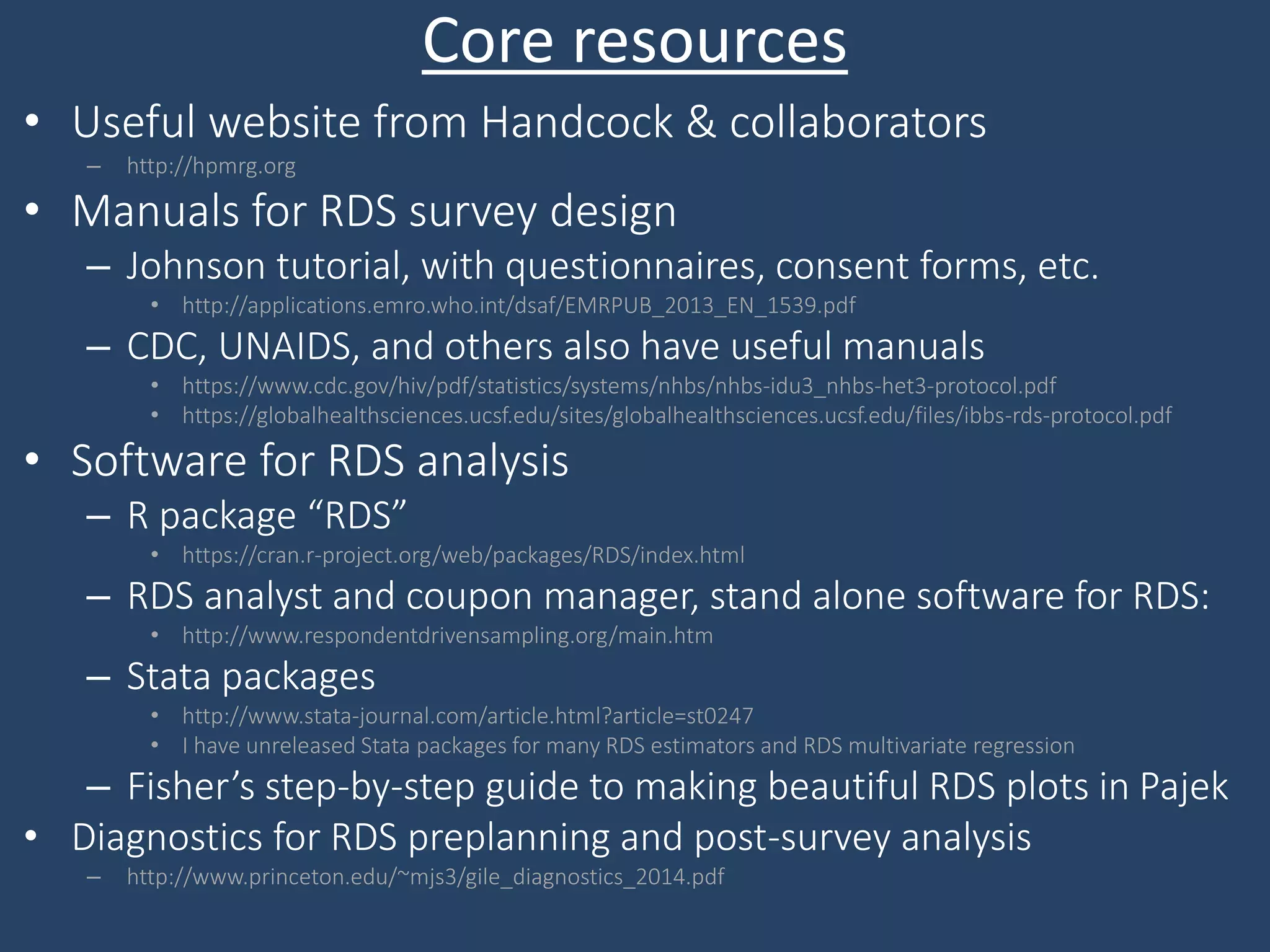 Core resources
• Useful website from Handcock & collaborators
– http://hpmrg.org
• Manuals for RDS survey design
– Johnson tutorial, with questionnaires, consent forms, etc.
• http://applications.emro.who.int/dsaf/EMRPUB_2013_EN_1539.pdf
– CDC, UNAIDS, and others also have useful manuals
• https://www.cdc.gov/hiv/pdf/statistics/systems/nhbs/nhbs-idu3_nhbs-het3-protocol.pdf
• https://globalhealthsciences.ucsf.edu/sites/globalhealthsciences.ucsf.edu/files/ibbs-rds-protocol.pdf
• Software for RDS analysis
– R package “RDS”
• https://cran.r-project.org/web/packages/RDS/index.html
– RDS analyst and coupon manager, stand alone software for RDS:
• http://www.respondentdrivensampling.org/main.htm
– Stata packages
• http://www.stata-journal.com/article.html?article=st0247
• I have unreleased Stata packages for many RDS estimators and RDS multivariate regression
– Fisher’s step-by-step guide to making beautiful RDS plots in Pajek
• Diagnostics for RDS preplanning and post-survey analysis
– http://www.princeton.edu/~mjs3/gile_diagnostics_2014.pdf
 