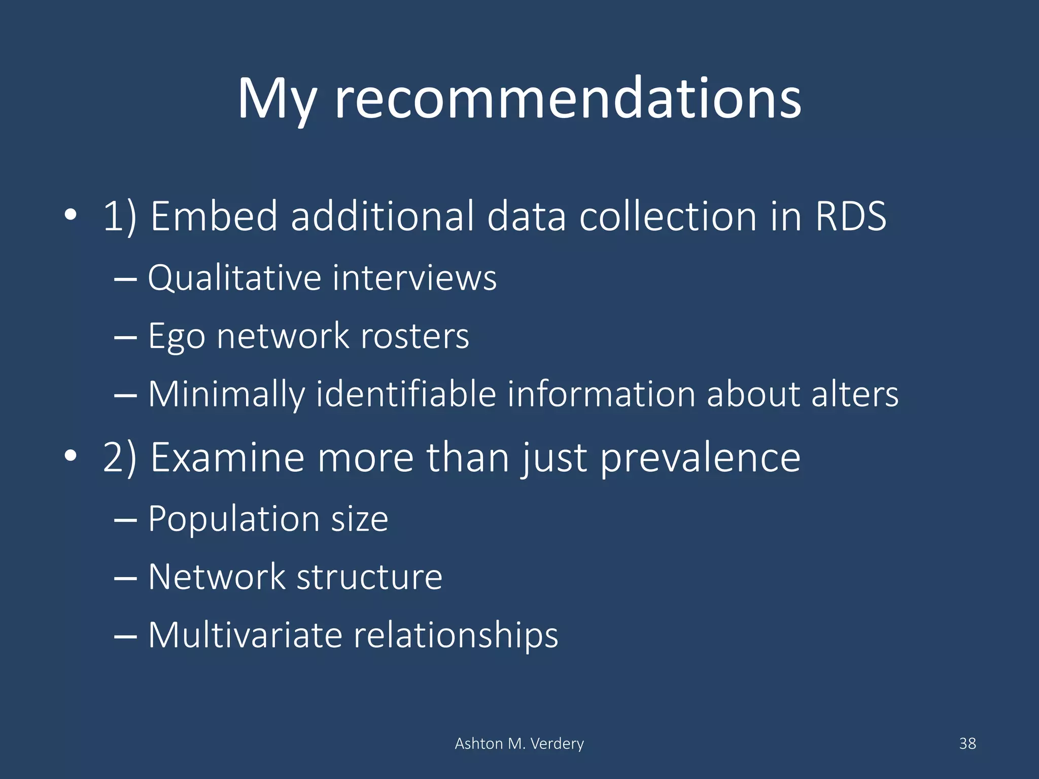 My recommendations
• 1) Embed additional data collection in RDS
– Qualitative interviews
– Ego network rosters
– Minimally identifiable information about alters
• 2) Examine more than just prevalence
– Population size
– Network structure
– Multivariate relationships
Ashton M. Verdery 38
 
