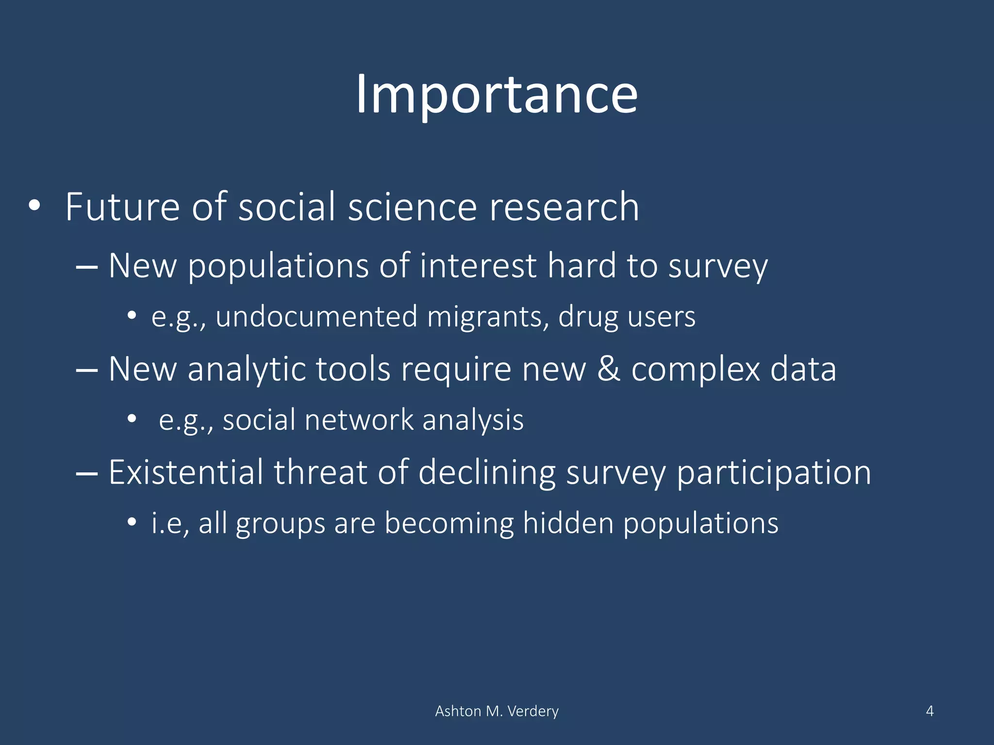 Importance
• Future of social science research
– New populations of interest hard to survey
• e.g., undocumented migrants, drug users
– New analytic tools require new & complex data
• e.g., social network analysis
– Existential threat of declining survey participation
• i.e, all groups are becoming hidden populations
Ashton M. Verdery 4
 