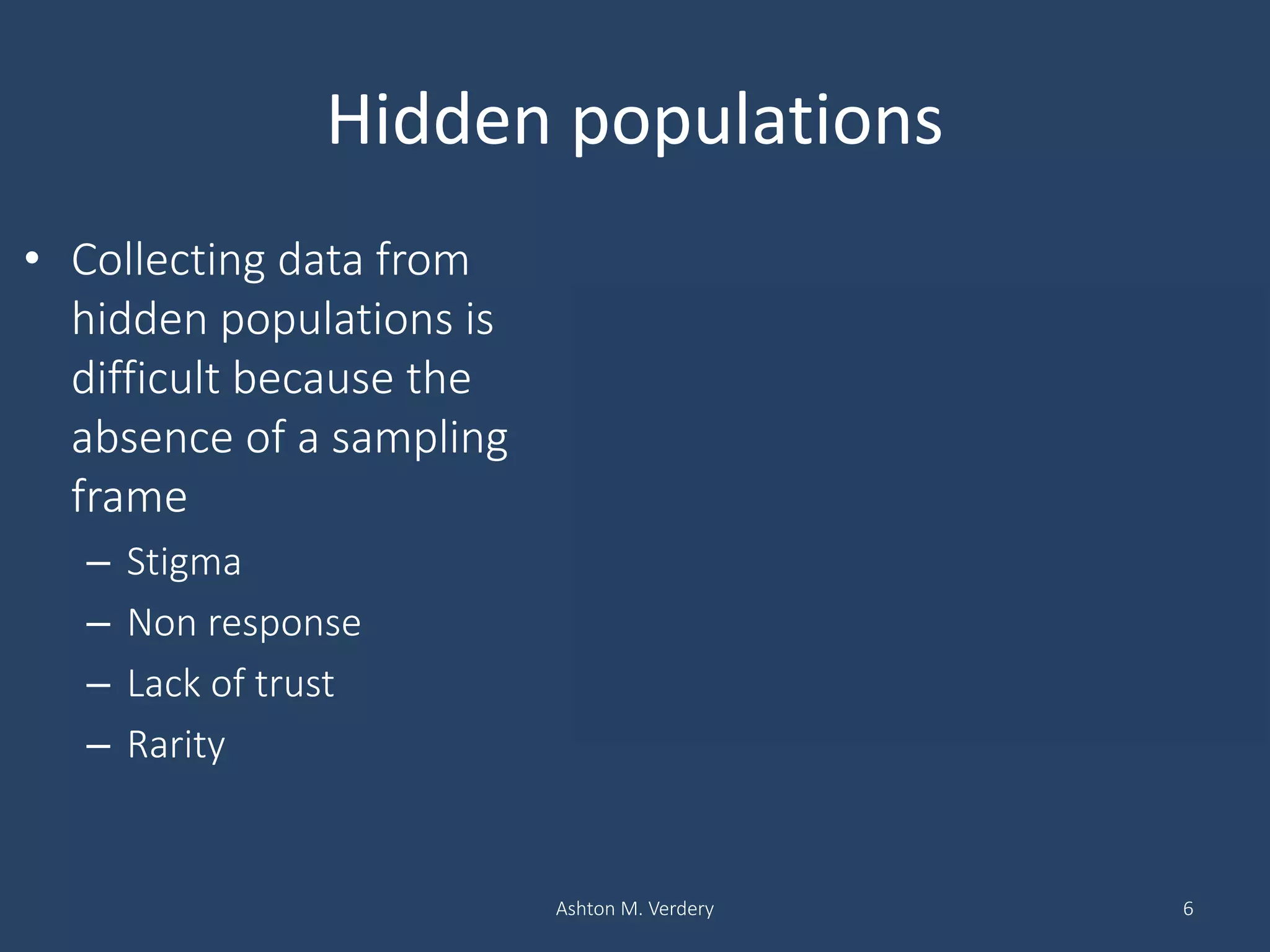 Hidden populations
• Collecting data from
hidden populations is
difficult because the
absence of a sampling
frame
– Stigma
– Non response
– Lack of trust
– Rarity
Ashton M. Verdery 6
Household based sampling in Lilongwe, Malawi
Escamilla et al. 2014
 