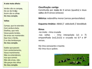 A este mote alheio:

Verdes são os campos,
                         Classificação: cantiga
De cor de limão:         Constituída por mote de 4 versos (quadra) e duas
Assim são os olhos       voltas de 8 versos (oitavas)
Do meu coração.
                         Métrica: redondilha menor (versos pentassílabos)
Voltas
                         Esquema rimático ABAB // cddccbeB // deeddbab
Campo, que te estendes
Com verdura bela;
Ovelhas, que nela
                         Rimas
Vosso pasto tendes,      -no mote - rima cruzada
De ervas vos mantendes   -nas voltas      - rima interpolada (v1 e 7)
Que traz o Verão,        emparelhada (vv2,3,4,5) e cruzada no 6.º e 8º
E eu das lembranças      versos.
Do meu coração.
                         Há rima consoante e toante.
Gados que pasceis        Há rima rica e pobre.
Com contentamento,
Vosso mantimento
Não no entendereis;
Isso que comeis
Não são ervas, não:
São graças dos olhos
Do meu coração.
 
