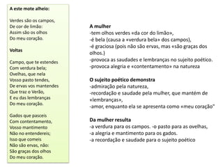 A este mote alheio:

Verdes são os campos,
De cor de limão:         A mulher
Assim são os olhos       -tem olhos verdes «da cor do limão»,
Do meu coração.          -é bela (causa a «verdura bela» dos campos),
                         -é graciosa (pois não são ervas, mas «são graças dos
Voltas
                         olhos.)
Campo, que te estendes   -provoca as saudades e lembranças no sujeito poético.
Com verdura bela;        -provoca alegria e «contentamento» na natureza
Ovelhas, que nela
Vosso pasto tendes,      O sujeito poético demonstra
De ervas vos mantendes   -admiração pela natureza,
Que traz o Verão,        -recordação e saudade pela mulher, que mantém de
E eu das lembranças      «lembranças»,
Do meu coração.
                         -amor, enquanto ela se apresenta como «meu coração"
Gados que pasceis
Com contentamento,       Da mulher resulta
Vosso mantimento         -a verdura para os campos. -o pasto para as ovelhas,
Não no entendereis;      -a alegria e mantimento para os gados.
Isso que comeis          -a recordação e saudade para o sujeito poético
Não são ervas, não:
São graças dos olhos
Do meu coração.
 
