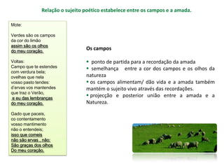 Relação o sujeito poético estabelece entre os campos e a amada.

Mote:

Verdes são os campos
da cor do limão
assim são os olhos
do meu coração.
                                Os campos

Voltas:                          ponto de partida para a recordação da amada
Campo que te estendes            semelhança entre a cor dos campos e os olhos da
com verdura bela;
ovelhas que nela                natureza
vosso pasto tendes:              os campos alimentam/ dão vida e a amada também
d’ervas vos mantendes           mantém o sujeito vivo através das recordações.
que traz o Verão,
 e eu das lembranças
                                 projecção e posterior união entre a amada e a
do meu coração.                 Natureza.

Gado que paceis,
co contentamento
vosso mantimento
não o entendeis;
isso que comeis
não são ervas , não:
São graças dos olhos
Do meu coração.
 