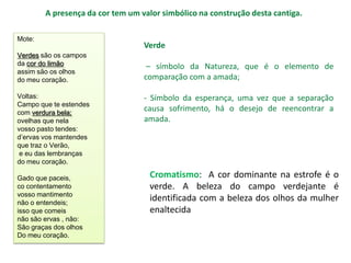 A presença da cor tem um valor simbólico na construção desta cantiga.

Mote:
                                  Verde
Verdes são os campos
da cor do limão                    – símbolo da Natureza, que é o elemento de
assim são os olhos
do meu coração.                   comparação com a amada;

Voltas:                           - Símbolo da esperança, uma vez que a separação
Campo que te estendes
com verdura bela;
                                  causa sofrimento, há o desejo de reencontrar a
ovelhas que nela                  amada.
vosso pasto tendes:
d’ervas vos mantendes
que traz o Verão,
 e eu das lembranças
do meu coração.

Gado que paceis,                    Cromatismo: A cor dominante na estrofe é o
co contentamento                    verde. A beleza do campo verdejante é
vosso mantimento
não o entendeis;
                                    identificada com a beleza dos olhos da mulher
isso que comeis                     enaltecida
não são ervas , não:
São graças dos olhos
Do meu coração.
 