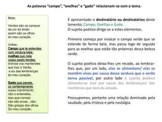 As palavras “campo”, “ovelhas” e “gado” relacionam-se com o tema.

Mote:
                                   É apresentado o destinatário ou destinatários deste
Verdes são os campos               lamento: Campo, Ovelhas e Gado.
da cor do limão                    O sujeito poético dirige-se a estes elementos.
assim são os olhos
do meu coração.
                                   Primeiro começa por invocar o campo verde que se
Voltas:                            estende de forma bela, mas passa logo de seguida
Campo que te estendes              para as ovelhas que estão tão próximas dessa beleza
com verdura bela;
ovelhas que nela
                                   verde.
vosso pasto tendes:
d’ervas vos mantendes              O sujeito poético deixa-lhes um recado, ao lembrar-
que traz o Verão,                  lhes que, por um lado, elas se alimentam/ elas se
 e eu das lembranças
do meu coração.                    mantêm vivas por causa dessa verdura que o verão
                                   torna possível, por outro lado o sujeito poético
Gado que paceis,                   alimenta-se vive por causa das lembranças/ das
co contentamento
                                   memórias que tem da amada.
vosso mantimento
não o entendeis;
isso que comeis                    Pressupomos, portanto uma relação dominada pela
não são ervas , não:               saudade, pela tristeza e pela nostalgia.
São graças dos olhos
Do meu coração.
 