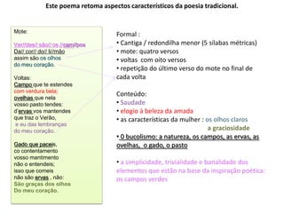 Este poema retoma aspectos característicos da poesia tradicional.


Mote:
                                    Formal :
Ver//des// são// os //cam//pos      • Cantiga / redondilha menor (5 sílabas métricas)
Da// cor// do// li//mão             • mote: quatro versos
assim são os olhos                  • voltas com oito versos
do meu coração.
                                    • repetição do último verso do mote no final de
Voltas:                             cada volta
Campo que te estendes
com verdura bela;
ovelhas que nela
                                    Conteúdo:
vosso pasto tendes:                 • Saudade
d’ervas vos mantendes               • elogio à beleza da amada
que traz o Verão,                   • as características da mulher : os olhos claros
 e eu das lembranças
do meu coração.                                                       a graciosidade
                                    • 0 bucolismo: a natureza, os campos, as ervas, as
Gado que paceis,                    ovelhas, o gado, o pasto
co contentamento
vosso mantimento
não o entendeis;                    • a simplicidade, trivialidade e banalidade dos
isso que comeis                     elementos que estão na base da inspiração poética:
não são ervas , não:                os campos verdes
São graças dos olhos
Do meu coração.
 