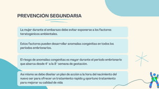 La mujer durante el embarazo debe evitar exponerse a los factores
teratogénicos ambientales.
Estos factores pueden desarrollar anomalías congénitas en todos los
periodos embrionarios.
El riesgo de anomalías congénitas es mayor durante el periodo embrionario
que abarca desde 4° a la 8° semana de gestación.
Así mismo se debe diseñar un plan de acción a la hora del nacimiento del
nuevo ser para ofrecer un tratamiento rápido y oportuno tratamiento
para mejorar su calidad de vida
PREVENCIÓN SEGUNDARIA
 