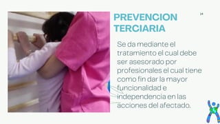 14
Se da mediante el
tratamiento el cual debe
ser asesorado por
profesionales el cual tiene
como fin dar la mayor
funcionalidad e
independencia en las
acciones del afectado.
PREVENCION
TERCIARIA
 