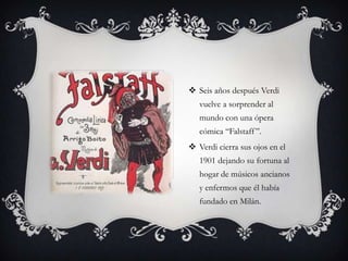  Seis años después Verdi
vuelve a sorprender al
mundo con una ópera
cómica “Falstaff”.
 Verdi cierra sus ojos en el
1901 dejando su fortuna al
hogar de músicos ancianos
y enfermos que él había
fundado en Milán.
 
