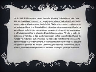  PARTE II: Unos pocos meses después, Alfredo y Violetta juntos viven una
idílica existencia en una casa del campo, en las afueras de París –Violetta se ha
enamorado de Alfredo a pesar de sí misma. Ella ha abandonado completamente
su antiguo estilo de vida. Cuando Alfredo descubre, sin embargo, que Violetta ha
vendido sus pertenencias para sostener sus vidas en el campo, se apresura por
ir a París para rectificar la situación. Durante la ausencia de Alfredo, el padre de
éste visita a Violetta y le dice que la relación con su hijo ha destruido el futuro de
Alfredo y la fortuna de su hermana (la reputación de Violetta como cortesana ha
comprometido el apellido Germont). Con crecientes remordimientos ella escucha
las patéticas palabras del anciano Germont y, por medio de su influencia, deja a
Alfredo, dándole como explicación un deseo de su antigua y salvaje existencia.
 