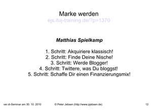 Marke werden ejs.ituj-training.de/?p =1370 Matthias Spielkamp 1. Schritt: Akquiriere klassisch! 2. Schritt: Finde Deine Nische! 3. Schritt: Werde Blogger! 4. Schritt: Twittere, was Du bloggst!  5. Schritt: Schaffe Dir einen Finanzierungsmix! 