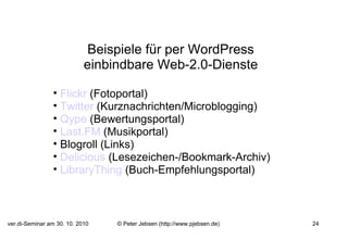 Beispiele für per WordPress einbindbare Web-2.0-Dienste   Flickr  (Fotoportal) Twitter  (Kurznachrichten/Microblogging) Qype  (Bewertungsportal) Last.FM  (Musikportal) Blogroll (Links) Delicious  (Lesezeichen-/Bookmark-Archiv) LibraryThing  (Buch-Empfehlungsportal) 