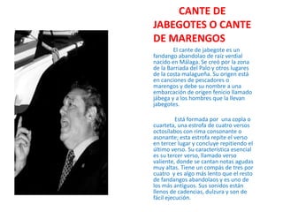          CANTE DE JABEGOTES O CANTE DE MARENGOS               El cante de jabegote es un fandango abandolao de raíz verdial nacido en Málaga. Se creó por la zona de la Barriada del Palo y otros lugares de la costa malagueña. Su origen está en canciones de pescadores o marengos y debe su nombre a una embarcación de origen fenicio llamado jábega y a los hombres que la llevan jabegotes.               Está formada por  una copla o cuarteta, una estrofa de cuatro versos octosílabos con rima consonante o asonante; esta estrofa repite el verso en tercer lugar y concluye repitiendo el último verso. Su característica esencial es su tercer verso, llamado verso valiente, donde se cantan notas agudas muy altas. Tiene un compás de tres por cuatro  y es algo más lento que el resto de fandangos abandolaos y es uno de los más antiguos. Sus sonidos están llenos de cadencias, dulzura y son de fácil ejecución.