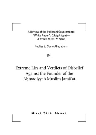 A Review of the Pakistani Government’s 
“White Paper”: Qadiyaniyyat— 
A Grave Threat to Islam 
Replies to Some Allegations 
(14) 
Extreme Lies and Verdicts of Disbelief 
Against the Founder of the 
Ahmadiyyah Muslim Jama‘at 
M i r z a T a h i r A h m a d 
 