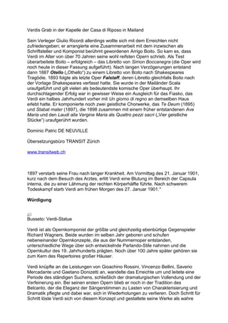Verdis Grab in der Kapelle der Casa di Riposo in Mailand
Sein Verleger Giulio Ricordi allerdings wollte sich mit dem Erreichten nicht
zufriedengeben; er arrangierte eine Zusammenarbeit mit dem inzwischen als
Schriftsteller und Komponist berühmt gewordenen Arrigo Boito. So kam es, dass
Verdi im Alter von über 70 Jahren seine wohl reifsten Opern schrieb. Als Test
überarbeitete Boito – erfolgreich – das Libretto von Simon Boccanegra (die Oper wird
noch heute in dieser Fassung aufgeführt). Nach langen Verzögerungen entstand
dann 1887 Otello („Othello“) zu einem Libretto von Boito nach Shakespeares
Tragödie. 1893 folgte als letzte Oper Falstaff, deren Libretto gleichfalls Boito nach
der Vorlage Shakespeares verfasst hatte. Sie wurde in der Mailänder Scala
uraufgeführt und gilt vielen als bedeutendste komische Oper überhaupt. Ihr
durchschlagender Erfolg war in gewisser Weise ein Ausgleich für das Fiasko, das
Verdi ein halbes Jahrhundert vorher mit Un giorno di regno an demselben Haus
erlebt hatte. Er komponierte noch zwei geistliche Chorwerke, das Te Deum (1895)
und Stabat mater (1897), die 1898 zusammen mit einem früher entstandenen Ave
Maria und den Laudi alla Vergine Maria als Quattro pezzi sacri („Vier geistliche
Stücke“) uraufgerührt wurden.
Dominic Patric DE NEUVILLE
Übersetzungsbüro TRANSIT Zürich
www.transitweb.ch
1897 verstarb seine Frau nach langer Krankheit. Am Vormittag des 21. Januar 1901,
kurz nach dem Besuch des Arztes, erlitt Verdi eine Blutung im Bereich der Capsula
interna, die zu einer Lähmung der rechten Körperhälfte führte. Nach schwerem
Todeskampf starb Verdi am frühen Morgen des 27. Januar 1901.4
Würdigung
Busseto: Verdi-Statue
Verdi ist als Opernkomponist der größte und gleichzeitig ebenbürtige Gegenspieler
Richard Wagners. Beide wurden im selben Jahr geboren und schufen
nebeneinander Opernkonzepte, die aus der Nummernoper entstanden,
unterschiedliche Wege über sich entwickelnde Parlando-Stile nahmen und die
Opernkultur des 19. Jahrhunderts prägten. Noch über 100 Jahre später gehören sie
zum Kern des Repertoires großer Häuser.
Verdi knüpfte an die Leistungen von Gioachino Rossini, Vincenzo Bellini, Saverio
Mercadante und Gaetano Donizetti an, wandelte das Erreichte um und leitete eine
Periode des ständigen Suchens, schließlich der dramaturgischen Vollendung und der
Verfeinerung ein. Bei seinen ersten Opern blieb er noch in der Tradition des
Belcanto, der die Eleganz der Sängerstimmen zu Lasten von Charakterisierung und
Dramatik pflegte und dabei war, sich in Wiederholungen zu verlieren. Doch Schritt für
Schritt löste Verdi sich von diesem Konzept und gestaltete seine Werke als wahre
 