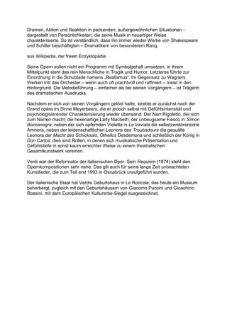 Dramen, Aktion und Reaktion in packenden, außergewöhnlichen Situationen –
dargestellt von Persönlichkeiten, die seine Musik in neuartiger Weise
charakterisierte. So ist verständlich, dass ihn immer wieder Werke von Shakespeare
und Schiller beschäftigten – Dramatikern von besonderem Rang.
aus Wikipedia, der freien Enzyklopädie
Seine Opern sollen nicht ein Programm mit Symbolgehalt umsetzen, in ihrem
Mittelpunkt steht das rein Menschliche in Tragik und Humor. Letzteres führte zur
Einordnung in die Schublade namens „Realismus“. Im Gegensatz zu Wagners
Werken tritt das Orchester – wenn auch oft prachtvoll und raffiniert – meist in den
Hintergrund. Die Melodieführung – einfacher als bei seinen Vorgängern – ist Trägerin
des dramatischen Ausdrucks.
Nachdem er sich von seinen Vorgängern gelöst hatte, strebte er zunächst nach der
Grand opéra im Sinne Meyerbeers, die er jedoch selbst mit Gefühlsintensität und
psychologisierender Charakterisierung wieder überwand. Der Narr Rigoletto, der sich
zum Narren macht; die hexenartige Lady Macbeth; der unbeugsame Fiesco in Simon
Boccanegra; neben der sich opfernden Violetta in La traviata die selbstzerstörerische
Amneris, neben der leidenschaftlichen Leonora des Troubadours die gequälte
Leonora der Macht des Schicksals, Othellos Desdemona und schließlich der König in
Don Carlos: dies sind Rollen, in denen sich musikalische Präsentation und
Gefühlstiefe in sonst kaum erreichter Weise zu einem theatralischen
Gesamtkunstwerk vereinen.
Verdi war der Reformator der italienischen Oper. Sein Requiem (1874) steht den
Opernkompositionen sehr nahe. Das gilt auch für seine lange Zeit unbeachteten
Kunstlieder, die zum Teil erst 1993 in Osnabrück uraufgeführt wurden.
Der italienische Staat hat Verdis Geburtshaus in Le Roncole, das heute ein Museum
beherbergt, zugleich mit den Geburtshäusern von Giacomo Puccini und Gioachino
Rossini, mit dem Europäischen Kulturerbe-Siegel ausgezeichnet.
 