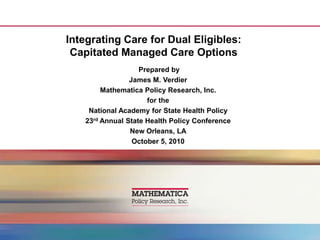 Integrating Care for Dual Eligibles: Capitated Managed Care Options  Prepared by James M. Verdier Mathematica Policy Research, Inc. for the National Academy for State Health Policy 23rd Annual State Health Policy Conference New Orleans, LA October 5, 2010 