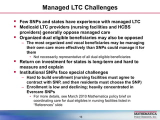 Managed LTC Challenges,[object Object],Few SNPs and states have experience with managed LTC,[object Object],Medicaid LTC providers (nursing facilities and HCBS providers) generally oppose managed care,[object Object],Organized dual eligible beneficiaries may also be opposed,[object Object],The most organized and vocal beneficiaries may be managing their own care more effectively than SNPs could manage it for them,[object Object],Not necessarily representative of all dual eligible beneficiaries,[object Object],Return on investment for states is long-term and hard to measure and explain,[object Object],Institutional SNPs face special challenges,[object Object],Hard to build enrollment (nursing facilities must agree to contract with SNP, and then residents must choose the SNP),[object Object],Enrollment is low and declining; heavily concentrated in Evercare SNPs ,[object Object],For more details, see March 2010 Mathematica policy brief on coordinating care for dual eligibles in nursing facilities listed in “References” slide,[object Object],16,[object Object]