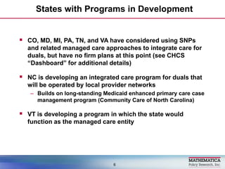 States with Programs in Development,[object Object],CO, MD, MI, PA, TN, and VA have considered using SNPs and related managed care approaches to integrate care for duals, but have no firm plans at this point (see CHCS “Dashboard” for additional details),[object Object],NC is developing an integrated care program for duals that will be operated by local provider networks,[object Object],Builds onlong-standing Medicaid enhanced primary care case management program (Community Care of North Carolina),[object Object],VT is developing a program in which the state would function as the managed care entity,[object Object],6,[object Object]
