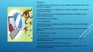 Retrovirus
Un Retrovirus es un tipo de virus cuyo objetivo principal es atacar a los
antivirus, ya sea de
una forma genérica o un ataque a un antivirus especifico. En si mismo
no produce ningún
daño al sistema sino que simplemente permiten la entrada de otros
virus destructivos que
lo acompañan en el código.
· Virus multipartites
Tipo de virus muy complejo que ataca mediante el uso de diferentes
técnicas, infectando
tanto programas, macros, discos, etc. Sus efectos suelen ser bastante
dañinos.
Por ejemplo el virus Ywinz.
· Virus de macro
Se caracterizan por infectar los ficheros que sean creados con
aplicaciones que usen
macros (Word, Excel, PowerPoint, Corel Draw, …).
Las macros son pequeños programas asociados a los ficheros cuya
función es automatizar
 