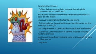 Características comunes
· Dañino: Todo virus causa daño, ya sea de forma implícita,
borrando archivos o modificando
información, o bien disminuyendo el rendimiento del sistema. A
pesar de esto, existen
virus cuyo fin es simplemente algún tipo de broma.
· Auto reproductor: La característica que mas diferencia a los virus
es esta, ya que ningún
otro programa tiene la capacidad de auto replicarse en el sistema.
· Subrepticio: Característica que le permite ocultarse al usuario
mediante diferentes
técnicas, como puede ser mostrarse como una imagen, incrustarse
en librerías o en
programas, …
 