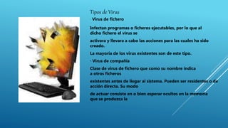 Tipos de Virus
· Virus de fichero
Infectan programas o ficheros ejecutables, por lo que al
dicho fichero el virus se
activara y llevara a cabo las acciones para las cuales ha sido
creado.
La mayoría de los virus existentes son de este tipo.
· Virus de compañía
Clase de virus de fichero que como su nombre indica
a otros ficheros
existentes antes de llegar al sistema. Pueden ser residentes o de
acción directa. Su modo
de actuar consiste en o bien esperar ocultos en la memoria
que se produzca la
 