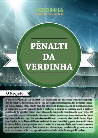 PÊNALTI
DA
VERDINHA
O Projeto
O projeto “PÊNALTI DA VERDINHA” é uma ação em bares que transmitem parti-
dasdefutebol.Antesdeiniciarojogopromotorasuniformizadascirculamfazen-
dobrincadeiras,entregandobrindesefazendodiversasaçõesdemerchandising.
A estrutura da ação compõe todo o material e equipe necessária para a melhor
qualidade do evento, como: contratação de equipe de coordenação do evento, 02
promotores uniformizados, brindes exclusivos da emissora, além de contar com
a presença de um repórter para transmitir ao vivo a ação através do flash. O pa-
trocinador deve disponibilizar material de merchandising para essa ação como
brindes, folders, ou qualquer outro material a ser acordado previamente com a
organização do evento. Esta é uma excelente oportunidade de promover sua
marca em eventos de rua, aproximando-a ainda mais do seu público-alvo.
 