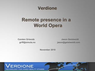 Verdione

   Remote presence in a
       World Opera

Carsten Griwodz                        Jason Geistweidt
 griff@simula.no                   jason@geistweidt.com


                   November 2010
 