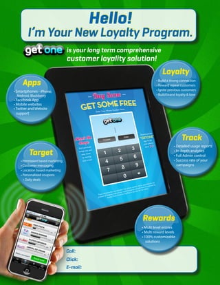 Hello!
        I’m Your New Loyalty Program.
                                   is your long term comprehensive
                                   customer loyality solution!
                                                                        Loyalty
     Apps                                                           • Build a strong connection
                                                                    • Reward repeat customers
• Smartphones - iPhone,                                             • Ignite previous customers
 Android, Blackberry                                                • Build brand loyalty & love
• Facebook App
• Mobile websites
• Twitter and Website
  support




                                                                                     Track
                                                                                • Detailed usage reports
         Target                                                                 • In depth analytics
                                                                                • Full Admin control
    • Permission based marketing                                                • Success rate of your
    • Customer messaging                                                           campaigns
    • Location based marketing
    • Personalized coupons
      • Daily deals




                                                           Rewards
                                                           • Multi level entries
                                                           • Multi reward levels
                                                           • 100% customizable
                                                              solutions

                                   Call:
                                   Click:
                                   E-mail:
 