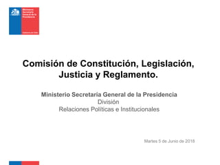 Martes 5 de Junio de 2018
Comisión de Constitución, Legislación,
Justicia y Reglamento.
Ministerio Secretaría General de la Presidencia
División
Relaciones Políticas e Institucionales
 