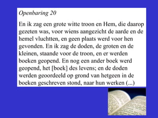 Openbaring 20 En ik zag een grote witte troon en Hem, die daarop gezeten was, voor wiens aangezicht de aarde en de hemel vluchtten, en geen plaats werd voor hen gevonden. En ik zag de doden, de groten en de kleinen, staande voor de troon, en er werden boeken geopend. En nog een ander boek werd geopend, het [boek] des levens; en de doden werden geoordeeld op grond van hetgeen in de boeken geschreven stond, naar hun werken (...) 