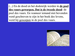 (...) En de dood en het dodenrijk werden in  de poel des vuurs geworpen. Dat is de tweede dood : de poel des vuurs. En wanneer iemand niet bevonden werd geschreven te zijn in het boek des levens, werd hij  geworpen  in de poel des vuurs.  