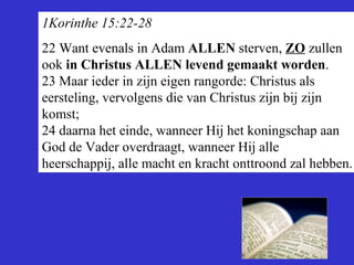 1Korinthe 15:22-28 22  Want evenals in Adam  ALLEN  sterven,  ZO  zullen ook  in Christus ALLEN levend gemaakt worden . 23 Maar ieder in zijn eigen rangorde: Christus als eersteling, vervolgens die van Christus zijn bij zijn komst; 24 daarna het einde, wanneer Hij het koningschap aan God de Vader overdraagt, wanneer Hij alle heerschappij, alle macht en kracht onttroond zal hebben. 
