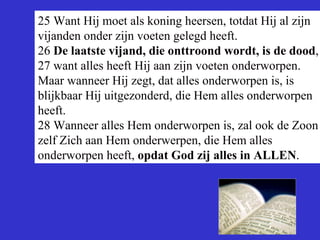 25 Want Hij moet als koning heersen, totdat Hij al zijn vijanden onder zijn voeten gelegd heeft. 26  De laatste vijand, die onttroond wordt, is de dood , 27 want alles heeft Hij aan zijn voeten onderworpen. Maar wanneer Hij zegt, dat alles onderworpen is, is blijkbaar Hij uitgezonderd, die Hem alles onderworpen heeft. 28 Wanneer alles Hem onderworpen is, zal ook de Zoon zelf Zich aan Hem onderwerpen, die Hem alles onderworpen heeft,  opdat God zij alles in ALLEN . 