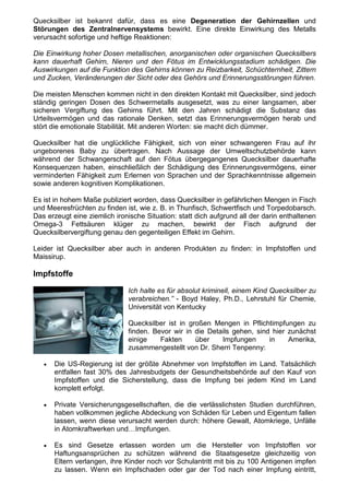 Quecksilber ist bekannt dafür, dass es eine Degeneration der Gehirnzellen und
Störungen des Zentralnervensystems bewirkt. Eine direkte Einwirkung des Metalls
verursacht sofortige und heftige Reaktionen:

Die Einwirkung hoher Dosen metallischen, anorganischen oder organischen Quecksilbers
kann dauerhaft Gehirn, Nieren und den Fötus im Entwicklungsstadium schädigen. Die
Auswirkungen auf die Funktion des Gehirns können zu Reizbarkeit, Schüchternheit, Zittern
und Zucken, Veränderungen der Sicht oder des Gehörs und Erinnerungsstörungen führen.

Die meisten Menschen kommen nicht in den direkten Kontakt mit Quecksilber, sind jedoch
ständig geringen Dosen des Schwermetalls ausgesetzt, was zu einer langsamen, aber
sicheren Vergiftung des Gehirns führt. Mit den Jahren schädigt die Substanz das
Urteilsvermögen und das rationale Denken, setzt das Erinnerungsvermögen herab und
stört die emotionale Stabilität. Mit anderen Worten: sie macht dich dümmer.

Quecksilber hat die unglückliche Fähigkeit, sich von einer schwangeren Frau auf ihr
ungeborenes Baby zu übertragen. Nach Aussage der Umweltschutzbehörde kann
während der Schwangerschaft auf den Fötus übergegangenes Quecksilber dauerhafte
Konsequenzen haben, einschließlich der Schädigung des Erinnerungsvermögens, einer
verminderten Fähigkeit zum Erlernen von Sprachen und der Sprachkenntnisse allgemein
sowie anderen kognitiven Komplikationen.

Es ist in hohem Maße publiziert worden, dass Quecksilber in gefährlichen Mengen in Fisch
und Meeresfrüchten zu finden ist, wie z. B. in Thunfisch, Schwertfisch und Torpedobarsch.
Das erzeugt eine ziemlich ironische Situation: statt dich aufgrund all der darin enthaltenen
Omega-3 Fettsäuren klüger zu machen, bewirkt der Fisch aufgrund der
Quecksilbervergiftung genau den gegenteiligen Effekt im Gehirn.

Leider ist Quecksilber aber auch in anderen Produkten zu finden: in Impfstoffen und
Maissirup.

Impfstoffe

                              Ich halte es für absolut kriminell, einem Kind Quecksilber zu
                              verabreichen.” - Boyd Haley, Ph.D., Lehrstuhl für Chemie,
                              Universität von Kentucky

                              Quecksilber ist in großen Mengen in Pflichtimpfungen zu
                              finden. Bevor wir in die Details gehen, sind hier zunächst
                              einige    Fakten     über    Impfungen      in    Amerika,
                              zusammengestellt von Dr. Sherri Tenpenny:

   •   Die US-Regierung ist der größte Abnehmer von Impfstoffen im Land. Tatsächlich
       entfallen fast 30% des Jahresbudgets der Gesundheitsbehörde auf den Kauf von
       Impfstoffen und die Sicherstellung, dass die Impfung bei jedem Kind im Land
       komplett erfolgt.

   •   Private Versicherungsgesellschaften, die die verlässlichsten Studien durchführen,
       haben vollkommen jegliche Abdeckung von Schäden für Leben und Eigentum fallen
       lassen, wenn diese verursacht werden durch: höhere Gewalt, Atomkriege, Unfälle
       in Atomkraftwerken und…Impfungen.

   •   Es sind Gesetze erlassen worden um die Hersteller von Impfstoffen vor
       Haftungsansprüchen zu schützen während die Staatsgesetze gleichzeitig von
       Eltern verlangen, ihre Kinder noch vor Schulantritt mit bis zu 100 Antigenen impfen
       zu lassen. Wenn ein Impfschaden oder gar der Tod nach einer Impfung eintritt,
 