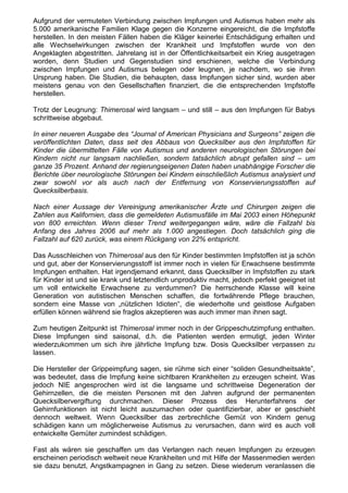 Aufgrund der vermuteten Verbindung zwischen Impfungen und Autismus haben mehr als
5.000 amerikanische Familien Klage gegen die Konzerne eingereicht, die die Impfstoffe
herstellen. In den meisten Fällen haben die Kläger keinerlei Entschädigung erhalten und
alle Wechselwirkungen zwischen der Krankheit und Impfstoffen wurde von den
Angeklagten abgestritten. Jahrelang ist in der Öffentlichkeitsarbeit ein Krieg ausgetragen
worden, denn Studien und Gegenstudien sind erschienen, welche die Verbindung
zwischen Impfungen und Autismus belegen oder leugnen, je nachdem, wo sie ihren
Ursprung haben. Die Studien, die behaupten, dass Impfungen sicher sind, wurden aber
meistens genau von den Gesellschaften finanziert, die die entsprechenden Impfstoffe
herstellen.

Trotz der Leugnung: Thimerosal wird langsam – und still – aus den Impfungen für Babys
schrittweise abgebaut.

In einer neueren Ausgabe des “Journal of American Physicians and Surgeons” zeigen die
veröffentlichten Daten, dass seit des Abbaus von Quecksilber aus den Impfstoffen für
Kinder die übermittelten Fälle von Autismus und anderen neurologischen Störungen bei
Kindern nicht nur langsam nachließen, sondern tatsächlich abrupt gefallen sind – um
ganze 35 Prozent. Anhand der regierungseigenen Daten haben unabhängige Forscher die
Berichte über neurologische Störungen bei Kindern einschließlich Autismus analysiert und
zwar sowohl vor als auch nach der Entfernung von Konservierungsstoffen auf
Quecksilberbasis.

Nach einer Aussage der Vereinigung amerikanischer Ärzte und Chirurgen zeigen die
Zahlen aus Kalifornien, dass die gemeldeten Autismusfälle im Mai 2003 einen Höhepunkt
von 800 erreichten. Wenn dieser Trend weitergegangen wäre, wäre die Fallzahl bis
Anfang des Jahres 2006 auf mehr als 1.000 angestiegen. Doch tatsächlich ging die
Fallzahl auf 620 zurück, was einem Rückgang von 22% entspricht.

Das Ausschleichen von Thimerosal aus den für Kinder bestimmten Impfstoffen ist ja schön
und gut, aber der Konservierungsstoff ist immer noch in vielen für Erwachsene bestimmte
Impfungen enthalten. Hat irgendjemand erkannt, dass Quecksilber in Impfstoffen zu stark
für Kinder ist und sie krank und letztendlich unproduktiv macht, jedoch perfekt geeignet ist
um voll entwickelte Erwachsene zu verdummen? Die herrschende Klasse will keine
Generation von autistischen Menschen schaffen, die fortwährende Pflege brauchen,
sondern eine Masse von „nützlichen Idioten“, die wiederholte und geistlose Aufgaben
erfüllen können während sie fraglos akzeptieren was auch immer man ihnen sagt.

Zum heutigen Zeitpunkt ist Thimerosal immer noch in der Grippeschutzimpfung enthalten.
Diese Impfungen sind saisonal, d.h. die Patienten werden ermutigt, jeden Winter
wiederzukommen um sich ihre jährliche Impfung bzw. Dosis Quecksilber verpassen zu
lassen.

Die Hersteller der Grippeimpfung sagen, sie rühme sich einer “soliden Gesundheitsakte”,
was bedeutet, dass die Impfung keine sichtbaren Krankheiten zu erzeugen scheint. Was
jedoch NIE angesprochen wird ist die langsame und schrittweise Degeneration der
Gehirnzellen, die die meisten Personen mit den Jahren aufgrund der permanenten
Quecksilbervergiftung durchmachen. Dieser Prozess des Herunterfahrens der
Gehirnfunktionen ist nicht leicht auszumachen oder quantifizierbar, aber er geschieht
dennoch weltweit. Wenn Quecksilber das zerbrechliche Gemüt von Kindern genug
schädigen kann um möglicherweise Autismus zu verursachen, dann wird es auch voll
entwickelte Gemüter zumindest schädigen.

Fast als wären sie geschaffen um das Verlangen nach neuen Impfungen zu erzeugen
erscheinen periodisch weltweit neue Krankheiten und mit Hilfe der Massenmedien werden
sie dazu benutzt, Angstkampagnen in Gang zu setzen. Diese wiederum veranlassen die
 