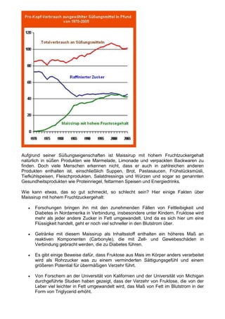 Aufgrund seiner Süßungseigenschaften ist Maissirup mit hohem Fruchtzuckergehalt
natürlich in süßen Produkten wie Marmelade, Limonade und verpackten Backwaren zu
finden. Doch viele Menschen erkennen nicht, dass er auch in zahlreichen anderen
Produkten enthalten ist, einschließlich Suppen, Brot, Pastasaucen, Frühstücksmüsli,
Tiefkühlspeisen, Fleischprodukten, Salatdressings und Würzen und sogar so genannten
Gesundheitsprodukten wie Proteinriegel, fettarmen Speisen und Energiedrinks.

Wie kann etwas, das so gut schmeckt, so schlecht sein? Hier einige Fakten über
Maissirup mit hohem Fruchtzuckergehalt:

   •   Forschungen bringen ihn mit den zunehmenden Fällen von Fettleibigkeit und
       Diabetes in Nordamerika in Verbindung, insbesondere unter Kindern. Fruktose wird
       mehr als jeder andere Zucker in Fett umgewandelt. Und da es sich hier um eine
       Flüssigkeit handelt, geht er noch viel schneller in den Blutstrom über.

   •   Getränke mit diesem Maissirup als Inhaltsstoff enthalten ein höheres Maß an
       reaktiven Komponenten (Carbonyle), die mit Zell- und Gewebeschäden in
       Verbindung gebracht werden, die zu Diabetes führen.

   •   Es gibt einige Beweise dafür, dass Fruktose aus Mais im Körper anders verarbeitet
       wird als Rohrzucker was zu einem verminderten Sättigungsgefühl und einem
       größeren Potential für übermäßigen Verzehr führt.

   •   Von Forschern an der Universität von Kalifornien und der Universität von Michigan
       durchgeführte Studien haben gezeigt, dass der Verzehr von Fruktose, die von der
       Leber viel leichter in Fett umgewandelt wird, das Maß von Fett im Blutstrom in der
       Form von Triglycerid erhöht.
 