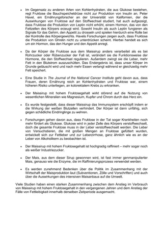 •   Im Gegensatz zu anderen Arten von Kohlenhydraten, die aus Glukose bestehen,
       regt Fruktose die Bauchspeicheldrüse nicht zur Produktion von Insulin an. Peter
       Havel, ein Ernährungsforscher an der Universität von Kalifornien, der die
       Auswirkungen von Fruktose auf den Stoffwechsel studiert, hat auch aufgezeigt,
       dass Fruktose die Produktion von Leptin nicht erhöht, einem Hormon, das von den
       Fettzellen des Körpers erzeugt wird. Sowohl Insulin als auch Leptin fungieren als
       Signale für das Gehirn, den Appetit zu drosseln und spielen hierdurch eine Rolle bei
       der Kontrolle des Körpergewichts. Havels Forschungen zeigen auch, dass Fruktose
       die Produktion von Ghrelin nicht zu unterdrücken scheint. Hierbei handelt es sich
       um ein Hormon, das den Hunger und den Appetit anregt.

   •   Da der Körper die Fruktose aus dem Maissirup anders verarbeitet als es bei
       Rohrzucker oder Rübenzucker der Fall ist, verändert sie die Funktionsweise der
       Hormone, die den Stoffwechsel regulieren. Außerdem zwingt sie die Leber, mehr
       Fett in den Blutstrom auszuschütten. Das Endergebnis ist, dass unser Körper im
       Grunde getäuscht wird und nach mehr Essen verlangt während er gleichzeitig mehr
       Fett speichert.

   •   Eine Studie in The Journal of the National Cancer Institute geht davon aus, dass
       Frauen, deren Ernährung reich an Kohlenhydraten und Fruktose war, einem
       höheren Risiko unterliegen, an kolorektalem Krebs zu erkranken.

   •   Der Maissirup mit hohem Fruktosegehalt wirkt störend auf die Nutzung von
       wesentlichen Mineralien wie Magnesium, Kupfer und Chrom durch das Herz ein.

   •   Es wurde festgestellt, dass dieser Maissirup das Immunsystem erschöpft indem er
       die Wirkung der weißen Blutzellen verhindert. Der Körper ist dann unfähig, sich
       gegen schädliche Eindringlinge zu wehren.

   •   Forschungen gehen davon aus, dass Fruktose in der Tat sogar Krankheiten noch
       mehr fördert als Glukose. Glukose wird in jeder Zelle des Körpers verstoffwechselt,
       doch die gesamte Fruktose muss in der Leber verstoffwechselt werden. Die Leber
       von Versuchstieren, die mit großen Mengen an Fruktose gefüttert wurden,
       entwickelt sich zur Fettleber und zur Leberzirrhose, ganz ähnlich wie es an der
       Leber von Alkoholikern zu beobachten ist.

   •   Der Maissirup mit hohem Fruktosegehalt ist hochgradig raffiniert – mehr sogar noch
       als weißer Industriezucker.

   •   Der Mais, aus dem dieser Sirup gewonnen wird, ist fast immer genmanipulierter
       Mais, genauso wie die Enzyme, die im Raffinierungsprozess verwendet werden.

   •   Es werden zunehmend Bedenken über die Politik im Zusammenhang mit der
       Wirtschaft der Maisproduktion laut (Subventionen, Zölle und Vorschriften) und auch
       über die Auswirkungen des intensiven Maisanbaus auf die Umwelt.

Viele Studien haben einen starken Zusammenhang zwischen dem Anstieg im Verbrauch
von Maissirup mit hohem Fruktosegehalt in den vergangenen Jahren und dem Anstieg der
Fälle von Fettleibigkeit innerhalb derselben Zeitperiode ausgemacht.
 