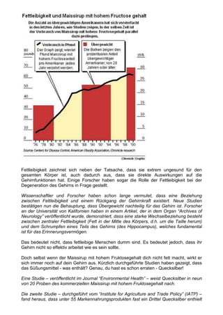 Fettleibigkeit zeichnet sich neben der Tatsache, dass sie extrem ungesund für den
gesamten Körper ist, auch dadurch aus, dass sie direkte Auswirkungen auf die
Gehirnfunktionen hat. Einige Forscher haben sogar die Rolle der Fettleibigkeit bei der
Degeneration des Gehirns in Frage gestellt.

Wissenschaftler und Forscher haben schon lange vermutet, dass eine Beziehung
zwischen Fettleibigkeit und einem Rückgang der Gehirnkraft existiert. Neue Studien
bestätigen nun die Behauptung, dass Übergewicht nachteilig für das Gehirn ist. Forscher
an der Universität von Kalifornien haben in einem Artikel, der in dem Organ “Archives of
Neurology” veröffentlicht wurde, demonstriert, dass eine starke Wechselbeziehung besteht
zwischen zentraler Fettleibigkeit (Fett in der Mitte des Körpers, d.h. um die Taille herum)
und dem Schrumpfen eines Teils des Gehirns (des Hippocampus), welches fundamental
ist für das Erinnerungsvermögen.

Das bedeutet nicht, dass fettleibige Menschen dumm sind. Es bedeutet jedoch, dass ihr
Gehirn nicht so effektiv arbeitet wie es sein sollte.

Doch selbst wenn der Maissirup mit hohem Fruktosegehalt dich nicht fett macht, wirkt er
sich immer noch auf dein Gehirn aus. Kürzlich durchgeführte Studien haben gezeigt, dass
das Süßungsmittel - was enthält? Genau, du hast es schon erraten - Quecksilber!

Eine Studie – veröffentlicht im Journal “Environmental Health” – weist Quecksilber in neun
von 20 Proben des kommerziellen Maissirup mit hohem Fruktosegehalt nach.

Die zweite Studie – durchgeführt vom “Institute for Agriculture and Trade Policy” (IATP) –
fand heraus, dass unter 55 Markennahrungsprodukten fast ein Drittel Quecksilber enthielt
 