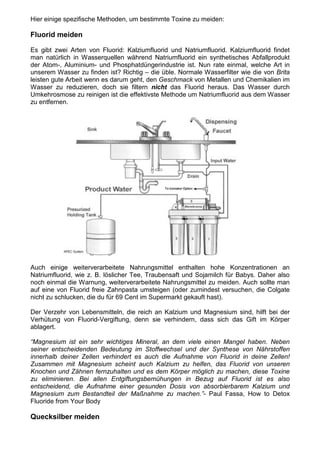 Hier einige spezifische Methoden, um bestimmte Toxine zu meiden:

Fluorid meiden

Es gibt zwei Arten von Fluorid: Kalziumfluorid und Natriumfluorid. Kalziumfluorid findet
man natürlich in Wasserquellen während Natriumfluorid ein synthetisches Abfallprodukt
der Atom-, Aluminium- und Phosphatdüngerindustrie ist. Nun rate einmal, welche Art in
unserem Wasser zu finden ist? Richtig – die üble. Normale Wasserfilter wie die von Brita
leisten gute Arbeit wenn es darum geht, den Geschmack von Metallen und Chemikalien im
Wasser zu reduzieren, doch sie filtern nicht das Fluorid heraus. Das Wasser durch
Umkehrosmose zu reinigen ist die effektivste Methode um Natriumfluorid aus dem Wasser
zu entfernen.




Auch einige weiterverarbeitete Nahrungsmittel enthalten hohe Konzentrationen an
Natriumfluorid, wie z. B. löslicher Tee, Traubensaft und Sojamilch für Babys. Daher also
noch einmal die Warnung, weiterverarbeitete Nahrungsmittel zu meiden. Auch sollte man
auf eine von Fluorid freie Zahnpasta umsteigen (oder zumindest versuchen, die Colgate
nicht zu schlucken, die du für 69 Cent im Supermarkt gekauft hast).

Der Verzehr von Lebensmitteln, die reich an Kalzium und Magnesium sind, hilft bei der
Verhütung von Fluorid-Vergiftung, denn sie verhindern, dass sich das Gift im Körper
ablagert.

“Magnesium ist ein sehr wichtiges Mineral, an dem viele einen Mangel haben. Neben
seiner entscheidenden Bedeutung im Stoffwechsel und der Synthese von Nährstoffen
innerhalb deiner Zellen verhindert es auch die Aufnahme von Fluorid in deine Zellen!
Zusammen mit Magnesium scheint auch Kalzium zu helfen, das Fluorid von unseren
Knochen und Zähnen fernzuhalten und es dem Körper möglich zu machen, diese Toxine
zu eliminieren. Bei allen Entgiftungsbemühungen in Bezug auf Fluorid ist es also
entscheidend, die Aufnahme einer gesunden Dosis von absorbierbarem Kalzium und
Magnesium zum Bestandteil der Maßnahme zu machen.”- Paul Fassa, How to Detox
Fluoride from Your Body

Quecksilber meiden
 
