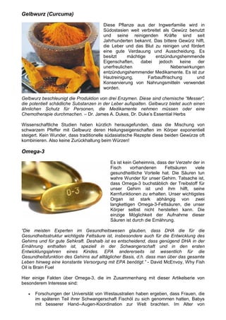 Gelbwurz (Curcuma)

                                       Diese Pflanze aus der Ingwerfamilie wird in
                                       Südostasien weit verbreitet als Gewürz benutzt
                                       und seine reinigenden Kräfte sind seit
                                       Jahrhunderten bekannt. Das bittere Gewürz hilft,
                                       die Leber und das Blut zu reinigen und fördert
                                       eine gute Verdauung und Ausscheidung. Es
                                       besitzt     mächtige    entzündungshemmende
                                       Eigenschaften,    dabei   jedoch    keine  der
                                       unerfreulichen                  Nebenwirkungen
                                       entzündungshemmender Medikamente. Es ist zur
                                       Hautreinigung,       Farbauffrischung      und
                                       Konservierung von Nahrungsmitteln verwendet
                                       worden.

Gelbwurz beschleunigt die Produktion von drei Enzymen. Diese sind chemische “Messer”,
die potentiell schädliche Substanzen in der Leber aufspalten. Gelbwurz bietet auch einen
ähnlichen Schutz für Personen, die Medikamente nehmen müssen oder eine
Chemotherapie durchmachen. – Dr. James A. Dukes, Dr. Duke’s Essential Herbs

Wissenschaftliche Studien haben kürzlich herausgefunden, dass die Mischung von
schwarzem Pfeffer mit Gelbwurz deren Heilungseigenschaften im Körper exponentiell
steigert. Kein Wunder, dass traditionelle südasiatische Rezepte diese beiden Gewürze oft
kombinieren. Also keine Zurückhaltung beim Würzen!

Omega-3

                                          Es ist kein Geheimnis, dass der Verzehr der in
                                          Fisch     vorhandenen     Fettsäuren     viele
                                          gesundheitliche Vorteile hat. Die Säuren tun
                                          wahre Wunder für unser Gehirn. Tatsache ist,
                                          dass Omega-3 buchstäblich der Treibstoff für
                                          unser Gehirn ist und ihm hilft, seine
                                          Kernfunktionen zu erhalten. Unser wichtigstes
                                          Organ ist stark abhängig von zwei
                                          langkettigen Omega-3-Fettsäuren, die unser
                                          Körper selbst nicht herstellen kann. Die
                                          einzige Möglichkeit der Aufnahme dieser
                                          Säuren ist durch die Ernährung.

“Die meisten Experten im Gesundheitswesen glauben, dass DHA die für die
Gesundheitsstruktur wichtigste Fettsäure ist, insbesondere auch für die Entwicklung des
Gehirns und für gute Sehkraft. Deshalb ist es entscheidend, dass genügend DHA in der
Ernährung enthalten ist, speziell in der Schwangerschaft und in den ersten
Entwicklungsjahren eines Kindes. EPA andererseits ist wesentlich für die
Gesundheitsfunktion des Gehirns auf alltäglicher Basis, d.h. dass man über das gesamte
Leben hinweg eine konstante Versorgung mit EPA benötigt.” - David McEnvoy, Why Fish
Oil is Brain Fuel

Hier einige Fakten über Omega-3, die im Zusammenhang mit dieser Artikelserie von
besonderem Interesse sind:

   •   Forschungen der Universität von Westaustralien haben ergeben, dass Frauen, die
       im späteren Teil ihrer Schwangerschaft Fischöl zu sich genommen hatten, Babys
       mit besserer Hand--Augen-Koordination zur Welt brachten. Im Alter von
 