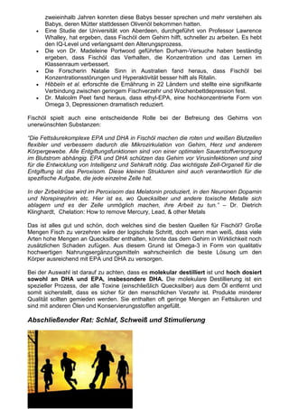 zweieinhalb Jahren konnten diese Babys besser sprechen und mehr verstehen als
       Babys, deren Mütter stattdessen Olivenöl bekommen hatten.
   •   Eine Studie der Universität von Aberdeen, durchgeführt von Professor Lawrence
       Whalley, hat ergeben, dass Fischöl dem Gehirn hilft, schneller zu arbeiten. Es hebt
       den IQ-Level und verlangsamt den Alterungsprozess.
   •   Die von Dr. Madeleine Portwood geführten Durham-Versuche haben beständig
       ergeben, dass Fischöl das Verhalten, die Konzentration und das Lernen im
       Klassenraum verbessert.
   •   Die Forscherin Natalie Sinn in Australien fand heraus, dass Fischöl bei
       Konzentrationsstörungen und Hyperaktivität besser hilft als Ritalin.
   •   Hibbeln et al. erforschte die Ernährung in 22 Ländern und stellte eine signifikante
       Verbindung zwischen geringem Fischverzehr und Wochenbettdepression fest.
   •   Dr. Malcolm Peet fand heraus, dass ethyl-EPA, eine hochkonzentrierte Form von
       Omega 3, Depressionen dramatisch reduziert.

Fischöl spielt auch eine entscheidende Rolle bei der Befreiung des Gehirns von
unerwünschten Substanzen:

“Die Fettsäurekomplexe EPA und DHA in Fischöl machen die roten und weißen Blutzellen
flexibler und verbessern dadurch die Mikrozirkulation von Gehirn, Herz und anderem
Körpergewebe. Alle Entgiftungsfunktionen sind von einer optimalen Sauerstoffversorgung
im Blutstrom abhängig. EPA und DHA schützen das Gehirn vor Virusinfektionen und sind
für die Entwicklung von Intelligenz und Sehkraft nötig. Das wichtigste Zell-Organell für die
Entgiftung ist das Peroxisom. Diese kleinen Strukturen sind auch verantwortlich für die
spezifische Aufgabe, die jede einzelne Zelle hat.

In der Zirbeldrüse wird im Peroxisom das Melatonin produziert, in den Neuronen Dopamin
und Norepinephrin etc. Hier ist es, wo Quecksilber und andere toxische Metalle sich
ablagern und es der Zelle unmöglich machen, ihre Arbeit zu tun.” – Dr. Dietrich
Klinghardt, Chelation: How to remove Mercury, Lead, & other Metals

Das ist alles gut und schön, doch welches sind die besten Quellen für Fischöl? Große
Mengen Fisch zu verzehren wäre der logischste Schritt, doch wenn man weiß, dass viele
Arten hohe Mengen an Quecksilber enthalten, könnte das dem Gehirn in Wirklichkeit noch
zusätzlichen Schaden zufügen. Aus diesem Grund ist Omega-3 in Form von qualitativ
hochwertigen Nahrungsergänzungsmitteln wahrscheinlich die beste Lösung um den
Körper ausreichend mit EPA und DHA zu versorgen.

Bei der Auswahl ist darauf zu achten, dass es molekular destilliert ist und hoch dosiert
sowohl an DHA und EPA, insbesondere DHA. Die molekulare Destillierung ist ein
spezieller Prozess, der alle Toxine (einschließlich Quecksilber) aus dem Öl entfernt und
somit sicherstellt, dass es sicher für den menschlichen Verzehr ist. Produkte minderer
Qualität sollten gemieden werden. Sie enthalten oft geringe Mengen an Fettsäuren und
sind mit anderen Ölen und Konservierungsstoffen angefüllt.

Abschließender Rat: Schlaf, Schweiß und Stimulierung
 
