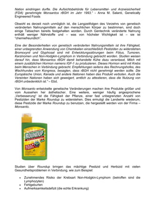 Nation eindringen durfte. Die Aufsichtsbehörde für Lebensmittel- und Arzneisicherheit
(FDA) genehmigte Monsantos rBGH im Jahr 1993.” - Anna M. Salanti, Genetically
Engineered Foods

Obwohl es derzeit noch unmöglich ist, die Langzeitfolgen des Verzehrs von genetisch
veränderten Nahrungsmitteln auf den menschlichen Körper zu bestimmen, sind doch
einige Tatsachen bereits festgehalten worden. Durch Gentechnik veränderte Nahrung
enthält weniger Nährstoffe und – was von höchster Wichtigkeit ist – sie ist
“chemiefreundlich”.

Eine der Besonderheiten von genetisch veränderten Nahrungsmitteln ist ihre Fähigkeit,
einer unbegrenzten Anwendung von Chemikalien einschließlich Pestiziden zu widerstehen.
Bromoxynil und Glyphosat sind mit Entwicklungsstörungen beim Fötus, Tumoren,
Karzinomen und Non-Hodgkin-Lymphom in Verbindung gebracht worden. Studien weisen
darauf hin, dass Monsantos rBGH damit behandelte Kühe dazu veranlasst, Milch mit
einem zusätzlichen Hormon namens IGF-1 zu produzieren. Dieses Hormon wird mit Krebs
beim Menschen in Verbindung gebracht. Empfehlungen seitens des Rechnungshofes, des
Wachhundes vom Kongress, besagten, dass rBGH nicht genehmigt werden sollte. Die
Europäische Union, Kanada und andere Nationen haben das Produkt verboten. Auch die
Vereinten Nationen haben sich geweigert, amtlich zu attestieren, dass die Nutzung von
rBGH unbedenklich ist.” – Ebd.

Von Monsanto entwickelte genetische Veränderungen machen ihre Produkte größer und
vom Aussehen her ästhetischer. Eine weitere, weniger häufig angesprochene
„Verbesserung“ ist die Fähigkeit der Pflanze, einer fast unbegrenzten Anzahl von
Pestiziden der Marke Roundup zu widerstehen. Dies ermutigt die Landwirte wiederum,
diese Pestizide der Marke Roundup zu benutzen, die hergestellt werden von der Firma –
Monsanto.




Studien über Roundup bringen das mächtige Pestizid und Herbizid mit vielen
Gesundheitsproblemen in Verbindung, wie zum Beispiel:

   •   Zunehmendes Risiko der Krebsart Non-Hodgkin-Lymphom (betroffen sind die
       Lymphozyten)
   •   Fehlgeburten
   •   Aufmerksamkeitsdefizit (die echte Erkrankung)
 