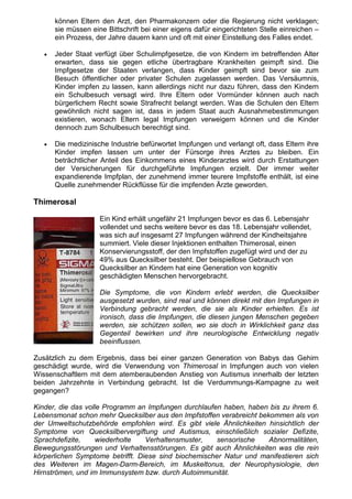 können Eltern den Arzt, den Pharmakonzern oder die Regierung nicht verklagen;
       sie müssen eine Bittschrift bei einer eigens dafür eingerichteten Stelle einreichen –
       ein Prozess, der Jahre dauern kann und oft mit einer Einstellung des Falles endet.

   •   Jeder Staat verfügt über Schulimpfgesetze, die von Kindern im betreffenden Alter
       erwarten, dass sie gegen etliche übertragbare Krankheiten geimpft sind. Die
       Impfgesetze der Staaten verlangen, dass Kinder geimpft sind bevor sie zum
       Besuch öffentlicher oder privater Schulen zugelassen werden. Das Versäumnis,
       Kinder impfen zu lassen, kann allerdings nicht nur dazu führen, dass den Kindern
       ein Schulbesuch versagt wird. Ihre Eltern oder Vormünder können auch nach
       bürgerlichem Recht sowie Strafrecht belangt werden. Was die Schulen den Eltern
       gewöhnlich nicht sagen ist, dass in jedem Staat auch Ausnahmebestimmungen
       existieren, wonach Eltern legal Impfungen verweigern können und die Kinder
       dennoch zum Schulbesuch berechtigt sind.

   •   Die medizinische Industrie befürwortet Impfungen und verlangt oft, dass Eltern ihre
       Kinder impfen lassen um unter der Fürsorge ihres Arztes zu bleiben. Ein
       beträchtlicher Anteil des Einkommens eines Kinderarztes wird durch Erstattungen
       der Versicherungen für durchgeführte Impfungen erzielt. Der immer weiter
       expandierende Impfplan, der zunehmend immer teurere Impfstoffe enthält, ist eine
       Quelle zunehmender Rückflüsse für die impfenden Ärzte geworden.

Thimerosal

                     Ein Kind erhält ungefähr 21 Impfungen bevor es das 6. Lebensjahr
                     vollendet und sechs weitere bevor es das 18. Lebensjahr vollendet,
                     was sich auf insgesamt 27 Impfungen während der Kindheitsjahre
                     summiert. Viele dieser Injektionen enthalten Thimerosal, einen
                     Konservierungsstoff, der den Impfstoffen zugefügt wird und der zu
                     49% aus Quecksilber besteht. Der beispiellose Gebrauch von
                     Quecksilber an Kindern hat eine Generation von kognitiv
                     geschädigten Menschen hervorgebracht.

                     Die Symptome, die von Kindern erlebt werden, die Quecksilber
                     ausgesetzt wurden, sind real und können direkt mit den Impfungen in
                     Verbindung gebracht werden, die sie als Kinder erhielten. Es ist
                     ironisch, dass die Impfungen, die diesen jungen Menschen gegeben
                     werden, sie schützen sollen, wo sie doch in Wirklichkeit ganz das
                     Gegenteil bewirken und ihre neurologische Entwicklung negativ
                     beeinflussen.

Zusätzlich zu dem Ergebnis, dass bei einer ganzen Generation von Babys das Gehirn
geschädigt wurde, wird die Verwendung von Thimerosal in Impfungen auch von vielen
Wissenschaftlern mit dem atemberaubenden Anstieg von Autismus innerhalb der letzten
beiden Jahrzehnte in Verbindung gebracht. Ist die Verdummungs-Kampagne zu weit
gegangen?

Kinder, die das volle Programm an Impfungen durchlaufen haben, haben bis zu ihrem 6.
Lebensmonat schon mehr Quecksilber aus den Impfstoffen verabreicht bekommen als von
der Umweltschutzbehörde empfohlen wird. Es gibt viele Ähnlichkeiten hinsichtlich der
Symptome von Quecksilbervergiftung und Autismus, einschließlich sozialer Defizite,
Sprachdefizite,     wiederholte   Verhaltensmuster,    sensorische    Abnormalitäten,
Bewegungsstörungen und Verhaltensstörungen. Es gibt auch Ähnlichkeiten was die rein
körperlichen Symptome betrifft. Diese sind biochemischer Natur und manifestieren sich
des Weiteren im Magen-Darm-Bereich, im Muskeltonus, der Neurophysiologie, den
Hirnströmen, und im Immunsystem bzw. durch Autoimmunität.
 