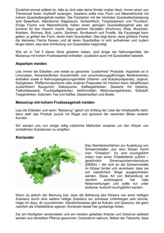 Zunächst einmal solltest du, falls du dich oder deine Kinder impfen lässt, immer einen von
Thimerosal freien Impfstoff verlangen. Zweitens sollte man Fisch und Meeresfrüchte mit
hohem Quecksilbergehalt meiden. Die Fischarten mit der höchsten Quecksilberbelastung
sind Speerfisch, Atlantischer Sägebauch, Schwertfisch, Torpedobarsch und Thunfisch.
Einige Fische und Meeresfrüchte haben einen geringen Quecksilbergehalt was sie
sicherer für den Verzehr macht. Dazu gehören Sardellen (Anchovis), Wels, Muscheln,
Krabben, Shrimps, Butt, Lachs, Sardinen, Buntbarsch und Forelle. Als Faustregel kann
gelten: je größer der Fisch, desto mehr Quecksilber. Das liegt daran, dass größere Fische
die kleineren Fische fressen und all deren Quecksilber in sich aufnehmen und zudem
länger leben, was eine Anhäufung von Quecksilber begünstigt.

Wie wir in Teil 2 dieser Serie gesehen haben, sind einige der Nahrungsmittel, die
Maissirup mit hohem Fruktoseanteil enthalten, zusätzlich auch mit Quecksilber belastet.

Aspartam meiden

Lies immer die Etiketten und meide so genannte “zuckerfreie” Produkte. Aspartam ist in
Limonaden, freiverkäuflichen Arzneimitteln und verschreibungspflichtigen Medikamenten
enthalten sowie in Nahrungsergänzungsmitteln (Vitamin- und Kräuterpräparate), Joghurt,
Süßigkeiten, Pfefferminzbonbons oder anderen Präparaten für frischen Atem, Müsliflocken,
zuckerfreiem Kaugummi, Kakaopulver, Kaffeegetränken, Desserts mit Gelatine,
Tiefkühldesserts, Fruchtsaftgetränken, Abführmitteln, Milchmischgetränken, Süßstoff,
Teegetränken, löslichem Tee und Kaffee, Dessertsoßen und Bowle.

Maissirup mit hohem Fruktosegehalt meiden

Lies die Etiketten und wenn “Maissirup” gleich am Anfang der Liste der Inhaltsstoffe steht,
dann stell’ das Produkt zurück ins Regal und ignoriere die verwirrten Blicke anderer
Kunden.

Wir werden uns nun einige völlig natürliche Methoden ansehen um den Körper von
schädlichen Substanzen zu entgiften.

Koriander

                                               Das Standardverfahren zur Ausleitung von
                                               Schwermetallen aus dem Körper nennt
                                               man “Chelation”. Es wird durchgeführt
                                               indem man einen Chelatbildner zuführt –
                                               gewöhnlich        Dimercaptobernsteinsäure
                                               (DMSA) – der sich an die Schwermetalle
                                               im Körper bindet und veranlasst, dass sie
                                               auf natürlichem Wege ausgeschieden
                                               werden. Diese Art von Behandlung ist
                                               ziemlich     anstrengend,      hat     viele
                                               Nebenwirkungen und sollte nur unter
                                               ärztlicher Aufsicht durchgeführt werden.

Wenn du jedoch der Meinung bist, dass die Befreiung des Körpers von einer heftigen
Substanz durch eine weitere heftige Substanz ein sinnloses Unterfangen sein könnte,
neige ich dazu, dir zuzustimmen. Glücklicherweise gibt es Kräuter und Gewürze, die ganz
natürlich als Chelatbildner agieren: Koriander leistet hier großartige Arbeit.

Die am häufigsten verwendeten und am meisten geliebten Kräuter und Gewürze weltweit
werden aus derselben Pflanze gewonnen: Coriandrum sativum. Neben der Tatsache, dass
 