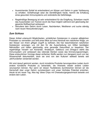 •   Ausreichender Schlaf ist entscheidend um Körper und Gehirn in guter Verfassung
       zu erhalten. Schlafmangel setzt die Denkfähigkeit herab, hemmt die Erhaltung
       eines gesunden Immunsystems und veränderte die Gefühlslage.

   •   Regelmäßige Bewegung ist sehr entscheidend für die Entgiftung. Schwitzen macht
       das Ausscheiden von Toxinen durch die Haut möglich während sich gleichzeitig der
       gesamte Stoffwechsel verbessert.
   •   Stimuliere dein Gehirn durch Lesen, Nachdenken, Meditieren und suche ständig
       nach neuen Herausforderungen.

Zum Schluss

Dieser Artikel untersucht Möglichkeiten, schädlichen Substanzen in unseren alltäglichen
Produkten zu vermeiden und wirft einen Blick auf eine Handvoll rein natürlicher Wege, um
den Körper von ihrem giftigen Zugriff zu befreien. Die hier beschriebenen natürlichen
Substanzen versorgen uns mit den für die Ausscheidung von Giften benötigten
Nährstoffen und helfen gleichzeitig, eine generelle Gesundheit zu bewahren. Der
regelmäßige Verzehr von Koriander, Knoblauch, Gelbwurz und Omega-3 stärkt das
Immunsystem und verbessert das rationale Denken sowie das Erinnerungsvermögen.
Diese erstaunlichen Vorzüge dieser einfachen Stoffe werden nun (langsam) auch von der
Wissenschaft dokumentiert, doch sie sind von den Kulturen weltweit bereits seit
Jahrhunderten verwendet worden.

Wir sind darauf getrimmt worden, durch künstliche Produkte hervorgerufene Leiden durch
andere künstliche Produkte zu behandeln, die ihrerseits wieder andere Leiden
verursachen können. Nur wenn wir diesen Teufelskreis durchbrechen können wir die
Herrschaft über unser Gehirn zurückerobern und unser höchstes Potential erreichen.
Heute ist ein neuer Tag. Also leg’ diese Chips mit Cheeseburgergeschmack beiseite und
ändere dein Leben.
 