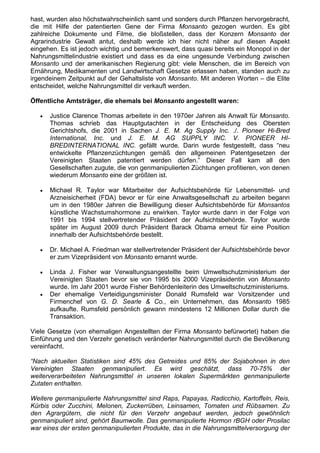 hast, wurden also höchstwahrscheinlich samt und sonders durch Pflanzen hervorgebracht,
die mit Hilfe der patentierten Gene der Firma Monsanto gezogen wurden. Es gibt
zahlreiche Dokumente und Filme, die bloßstellen, dass der Konzern Monsanto der
Agrarindustrie Gewalt antut, deshalb werde ich hier nicht näher auf diesen Aspekt
eingehen. Es ist jedoch wichtig und bemerkenswert, dass quasi bereits ein Monopol in der
Nahrungsmittelindustrie existiert und dass es da eine ungesunde Verbindung zwischen
Monsanto und der amerikanischen Regierung gibt: viele Menschen, die im Bereich von
Ernährung, Medikamenten und Landwirtschaft Gesetze erlassen haben, standen auch zu
irgendeinem Zeitpunkt auf der Gehaltsliste von Monsanto. Mit anderen Worten – die Elite
entscheidet, welche Nahrungsmittel dir verkauft werden.

Öffentliche Amtsträger, die ehemals bei Monsanto angestellt waren:

   •   Justice Clarence Thomas arbeitete in den 1970er Jahren als Anwalt für Monsanto.
       Thomas schrieb das Hauptgutachten in der Entscheidung des Obersten
       Gerichtshofs, die 2001 in Sachen J. E. M. Ag Supply Inc. ./. Pioneer Hi-Bred
       International, Inc. und J. E. M. AG SUPPLY INC. V. PIONEER HI-
       BREDINTERNATIONAL INC. gefällt wurde. Darin wurde festgestellt, dass “neu
       entwickelte Pflanzenzüchtungen gemäß den allgemeinen Patentgesetzen der
       Vereinigten Staaten patentiert werden dürfen.” Dieser Fall kam all den
       Gesellschaften zugute, die von genmanipulierten Züchtungen profitieren, von denen
       wiederum Monsanto eine der größten ist.

   •   Michael R. Taylor war Mitarbeiter der Aufsichtsbehörde für Lebensmittel- und
       Arzneisicherheit (FDA) bevor er für eine Anwaltsgesellschaft zu arbeiten begann
       um in den 1980er Jahren die Bewilligung dieser Aufsichtsbehörde für Monsantos
       künstliche Wachstumshormone zu erwirken. Taylor wurde dann in der Folge von
       1991 bis 1994 stellvertretender Präsident der Aufsichtsbehörde. Taylor wurde
       später im August 2009 durch Präsident Barack Obama erneut für eine Position
       innerhalb der Aufsichtsbehörde bestellt.

   •   Dr. Michael A. Friedman war stellvertretender Präsident der Aufsichtsbehörde bevor
       er zum Vizepräsident von Monsanto ernannt wurde.

   •   Linda J. Fisher war Verwaltungsangestellte beim Umweltschutzministerium der
       Vereinigten Staaten bevor sie von 1995 bis 2000 Vizepräsidentin von Monsanto
       wurde. Im Jahr 2001 wurde Fisher Behördenleiterin des Umweltschutzministeriums.
   •   Der ehemalige Verteidigungsminister Donald Rumsfeld war Vorsitzender und
       Firmenchef von G. D. Searle & Co., ein Unternehmen, das Monsanto 1985
       aufkaufte. Rumsfeld persönlich gewann mindestens 12 Millionen Dollar durch die
       Transaktion.

Viele Gesetze (von ehemaligen Angestellten der Firma Monsanto befürwortet) haben die
Einführung und den Verzehr genetisch veränderter Nahrungsmittel durch die Bevölkerung
vereinfacht.

“Nach aktuellen Statistiken sind 45% des Getreides und 85% der Sojabohnen in den
Vereinigten Staaten genmanipuliert. Es wird geschätzt, dass 70-75% der
weiterverarbeiteten Nahrungsmittel in unseren lokalen Supermärkten genmanipulierte
Zutaten enthalten.

Weitere genmanipulierte Nahrungsmittel sind Raps, Papayas, Radicchio, Kartoffeln, Reis,
Kürbis oder Zucchini, Melonen, Zuckerrüben, Leinsamen, Tomaten und Rübsamen. Zu
den Agrargütern, die nicht für den Verzehr angebaut werden, jedoch gewöhnlich
genmanipuliert sind, gehört Baumwolle. Das genmanipulierte Hormon rBGH oder Prosilac
war eines der ersten genmanipulierten Produkte, das in die Nahrungsmittelversorgung der
 