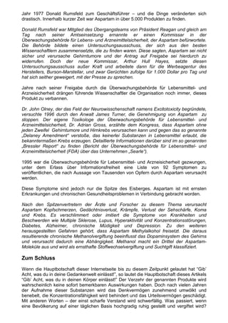 Jahr 1977 Donald Rumsfeld zum Geschäftsführer – und die Dinge veränderten sich
drastisch. Innerhalb kurzer Zeit war Aspartam in über 5.000 Produkten zu finden.

Donald Rumsfeld war Mitglied des Übergangsteams von Präsident Reagan und gleich am
Tag nach seiner Amtseinsetzung ernannte er einen Kommissar in der
Überwachungsbehörde für Lebens- und Arzneimittelsicherheit, der Aspartam befürwortete.
Die Behörde bildete einen Untersuchungsausschuss, der sich aus den besten
Wissenschaftlern zusammensetzte, die zu finden waren. Diese sagten, Aspartam sei nicht
sicher und verursache Gehirntumore und der Antrag auf Freigabe sei hierdurch zu
widerrufen. Doch der neue Kommissar, Arthur Hull Hayes, setzte diesen
Untersuchungsausschuss außer Kraft und arbeitete dann für die Werbeagentur des
Herstellers, Burson-Marstellar, und zwar Gerüchten zufolge für 1.000 Dollar pro Tag und
hat sich seither geweigert, mit der Presse zu sprechen.

Jahre nach seiner Freigabe durch die Überwachungsbehörde für Lebensmittel- und
Arzneisicherheit drängen führende Wissenschaftler die Organisation noch immer, dieses
Produkt zu verbannen.

Dr. John Olney, der das Feld der Neurowisschenschaft namens Excitotoxicity begründete,
versuchte 1996 durch den Anwalt James Turner, die Genehmigung von Aspartam zu
stoppen. Der eigene Toxikologe der Überwachungsbehörde für Lebensmittel- und
Arzneimittelsicherheit, Dr. Adrian Gross, erzählte dem Kongress, dass Aspartam ohne
jeden Zweifel Gehirntumore und Hirnkrebs verursachen kann und gegen das so genannte
„Delaney Amendment“ verstoße, das keinerlei Substanzen in Lebensmittel erlaubt, die
bekanntermaßen Krebs erzeugen. Detaillierte Informationen darüber sind im so genannten
„Bressler Report“ zu finden (Bericht der Überwachungsbehörde für Lebensmittel- und
Arzneimittelsicherheit (FDA) über das Unternehmen „Searle“).

1995 war die Überwachungsbehörde für Lebensmittel- und Arzneisicherheit gezwungen,
unter dem Erlass über Informationsfreiheit eine Liste von 92 Symptomen zu
veröffentlichen, die nach Aussage von Tausenden von Opfern durch Aspartam verursacht
werden.

Diese Symptome sind jedoch nur die Spitze des Eisberges. Aspartam ist mit ernsten
Erkrankungen und chronischen Gesundheitsproblemen in Verbindung gebracht worden.

Nach den Spitzenvertretern der Ärzte und Forscher zu diesem Thema verursacht
Aspartam Kopfschmerzen, Gedächtnisverlust, Krämpfe, Verlust der Sehschärfe, Koma
und Krebs. Es verschlimmert oder imitiert die Symptome von Krankheiten und
Beschwerden wie Multiple Sklerose, Lupus, Hyperaktivität und Konzentrationsstörungen,
Diabetes, Alzheimer, chronische Müdigkeit und Depression. Zu den weiteren
herausgestellten Gefahren gehört, dass Aspartam Methylalkohol freisetzt. Die daraus
resultierende chronische Methanolvergiftung beeinflusst das Dopaminsystem des Gehirns
und verursacht dadurch eine Abhängigkeit. Methanol macht ein Drittel der Aspartam-
Moleküle aus und wird als ernsthafte Stoffwechselvergiftung und Suchtgift klassifiziert.

Zum Schluss

Wenn die Hauptbotschaft dieser Internetseite bis zu diesem Zeitpunkt gelautet hat “Gib’
Acht, was du in deine Gedankenwelt einlässt!”, so lautet die Hauptbotschaft dieses Artikels
“Gib’ Acht, was du in deinen Körper einlässt!” Der Verzehr der genannten Produkte wird
wahrscheinlich keine sofort bemerkbaren Auswirkungen haben. Doch nach vielen Jahren
der Aufnahme dieser Substanzen wird das Denkvermögen zunehmend umwölkt und
benebelt, die Konzentrationsfähigkeit wird behindert und das Urteilsvermögen geschädigt.
Mit anderen Worten – der einst scharfe Verstand wird schwerfällig. Was passiert, wenn
eine Bevölkerung auf einer täglichen Basis hochgradig ruhig gestellt und vergiftet wird?
 